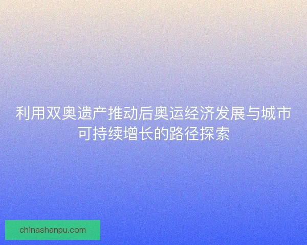 利用双奥遗产推动后奥运经济发展与城市可持续增长的路径探索