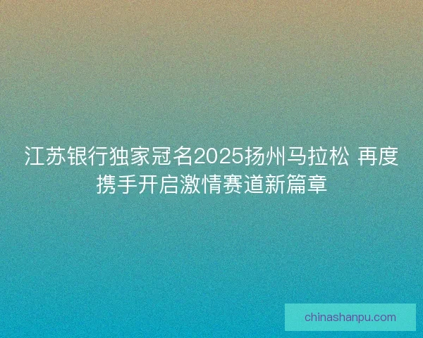 江苏银行独家冠名2025扬州马拉松 再度携手开启激情赛道新篇章
