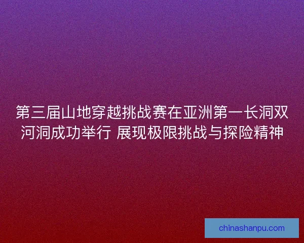 第三届山地穿越挑战赛在亚洲第一长洞双河洞成功举行 展现极限挑战与探险精神