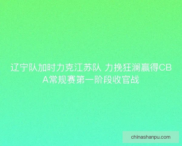 辽宁队加时力克江苏队 力挽狂澜赢得CBA常规赛第一阶段收官战